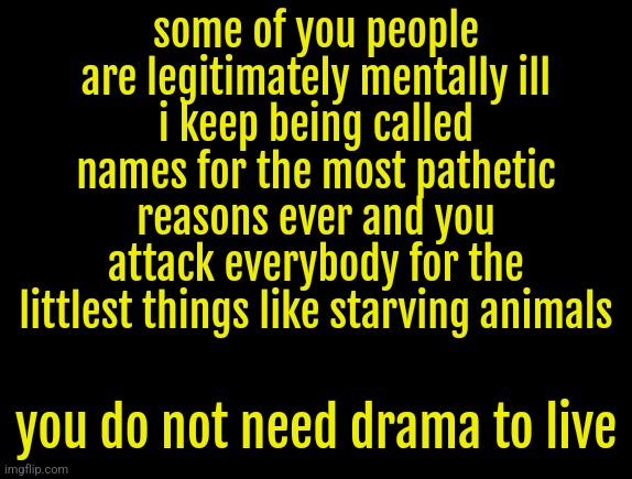 cyrus temp | some of you people are legitimately mentally ill
i keep being called names for the most pathetic reasons ever and you attack everybody for the littlest things like starving animals; you do not need drama to live | image tagged in cyrus temp | made w/ Imgflip meme maker