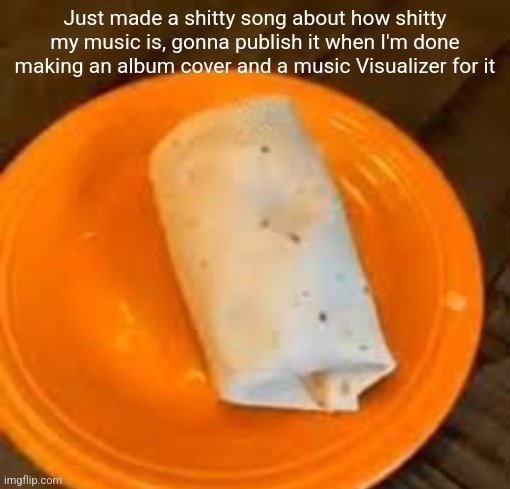 JimmyHere Burrito | Just made a shitty song about how shitty my music is, gonna publish it when I'm done making an album cover and a music Visualizer for it | image tagged in jimmyhere burrito | made w/ Imgflip meme maker