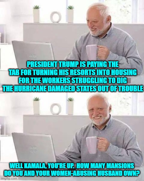 Notice how HER wealth is never addressed by the fawning press in this nation? | PRESIDENT TRUMP IS PAYING THE TAB FOR TURNING HIS RESORTS INTO HOUSING FOR THE WORKERS STRUGGLING TO DIG THE HURRICANE DAMAGED STATES OUT OF TROUBLE; WELL KAMALA, YOU'RE UP.  HOW MANY MANSIONS DO YOU AND YOUR WOMEN-ABUSING HUSBAND OWN? | image tagged in yep | made w/ Imgflip meme maker