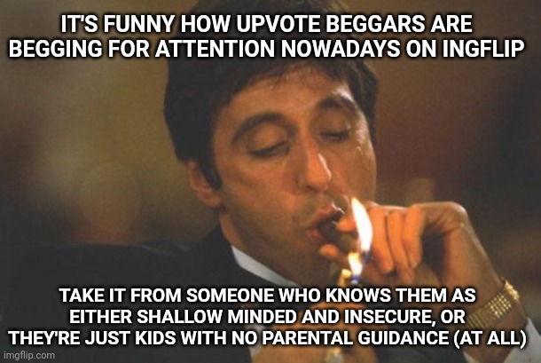 When people ask to get votes, they wanted attention, and whoever upvotes them was as frantic as that kid | IT'S FUNNY HOW UPVOTE BEGGARS ARE BEGGING FOR ATTENTION NOWADAYS ON INGFLIP; TAKE IT FROM SOMEONE WHO KNOWS THEM AS EITHER SHALLOW MINDED AND INSECURE, OR THEY'RE JUST KIDS WITH NO PARENTAL GUIDANCE (AT ALL) | image tagged in scarface serious,serious,upvote beggars,upvote begging | made w/ Imgflip meme maker