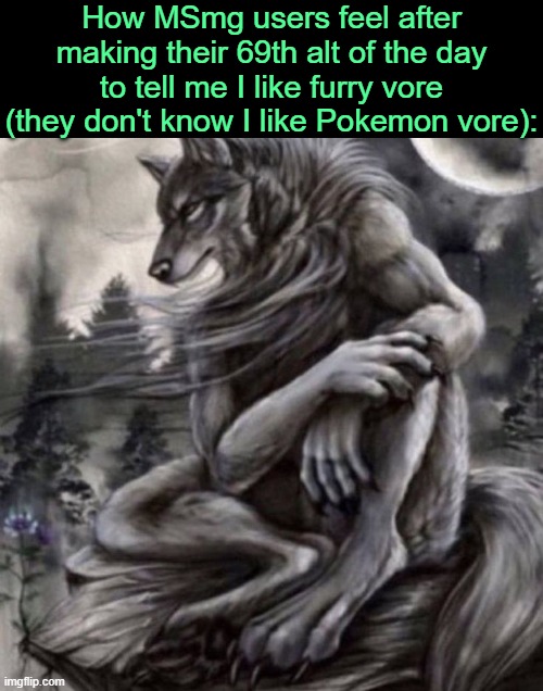 . | How MSmg users feel after making their 69th alt of the day to tell me I like furry vore (they don't know I like Pokemon vore): | image tagged in alpha wolf | made w/ Imgflip meme maker