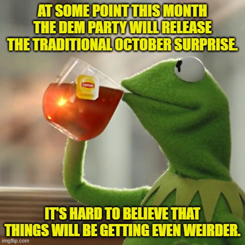 I'm thinking Jimmy Carter will mysteriously kick the bucket to a massive funeral charade. | AT SOME POINT THIS MONTH THE DEM PARTY WILL RELEASE THE TRADITIONAL OCTOBER SURPRISE. IT'S HARD TO BELIEVE THAT THINGS WILL BE GETTING EVEN WEIRDER. | image tagged in yep | made w/ Imgflip meme maker