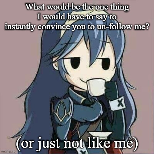I'm curious and bored, a dangerous combination | What would be the one thing I would have to say to instantly convince you to un-follow me? (or just not like me) | image tagged in lucina sipping tea | made w/ Imgflip meme maker