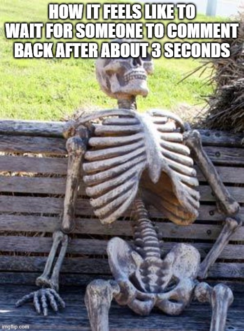 Waiting Skeleton | HOW IT FEELS LIKE TO WAIT FOR SOMEONE TO COMMENT BACK AFTER ABOUT 3 SECONDS | image tagged in memes,waiting skeleton | made w/ Imgflip meme maker