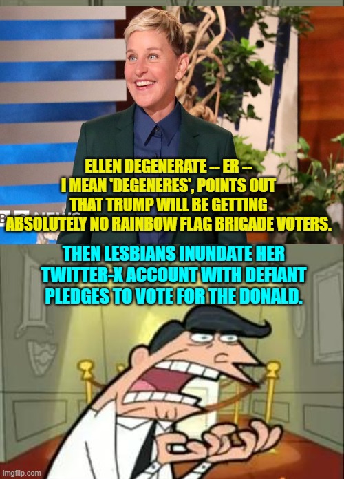 Yes, this actually did happen this week.  Wow! | ELLEN DEGENERATE -- ER -- I MEAN 'DEGENERES', POINTS OUT THAT TRUMP WILL BE GETTING ABSOLUTELY NO RAINBOW FLAG BRIGADE VOTERS. THEN LESBIANS INUNDATE HER TWITTER-X ACCOUNT WITH DEFIANT PLEDGES TO VOTE FOR THE DONALD. | image tagged in yep | made w/ Imgflip meme maker