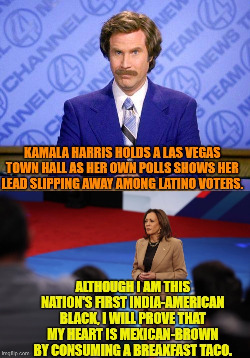 Would anyone want to bet that she's never say something like that? | KAMALA HARRIS HOLDS A LAS VEGAS TOWN HALL AS HER OWN POLLS SHOWS HER LEAD SLIPPING AWAY AMONG LATINO VOTERS. ALTHOUGH I AM THIS NATION'S FIRST INDIA-AMERICAN BLACK, I WILL PROVE THAT MY HEART IS MEXICAN-BROWN BY CONSUMING A BREAKFAST TACO. | image tagged in yep | made w/ Imgflip meme maker