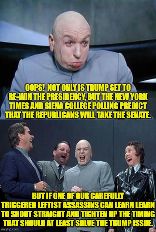 Let's not pretend that it is other than it is.  The Left is openly TRYING to get Trump killed. | OOPS!  NOT ONLY IS TRUMP SET TO RE-WIN THE PRESIDENCY, BUT THE NEW YORK TIMES AND SIENA COLLEGE POLLING PREDICT THAT THE REPUBLICANS WILL TAKE THE SENATE. BUT IF ONE OF OUR CAREFULLY TRIGGERED LEFTIST ASSASSINS CAN LEARN LEARN TO SHOOT STRAIGHT AND TIGHTEN UP THE TIMING THAT SHOULD AT LEAST SOLVE THE TRUMP ISSUE. | image tagged in yep | made w/ Imgflip meme maker