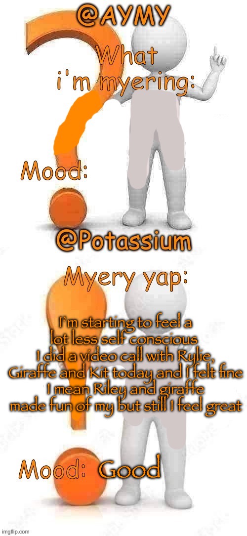 Potassium and AYMY’s UPDATED Myery template | I’m starting to feel a lot less self conscious 
I did a video call with Rylie, Giraffe and Kit today and I felt fine
I mean Riley and giraffe made fun of my but still I feel great; Good | image tagged in potassium and aymy s updated myery template | made w/ Imgflip meme maker