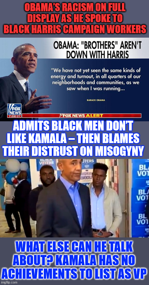 0bama... playing the race card, trying to shame people into voting for unqualified Kamala | OBAMA’S RACISM ON FULL DISPLAY AS HE SPOKE TO BLACK HARRIS CAMPAIGN WORKERS; ADMITS BLACK MEN DON’T LIKE KAMALA – THEN BLAMES THEIR DISTRUST ON MISOGYNY; WHAT ELSE CAN HE TALK ABOUT? KAMALA HAS NO ACHIEVEMENTS TO LIST AS VP | image tagged in 0bama,divisive racialist nonsense | made w/ Imgflip meme maker