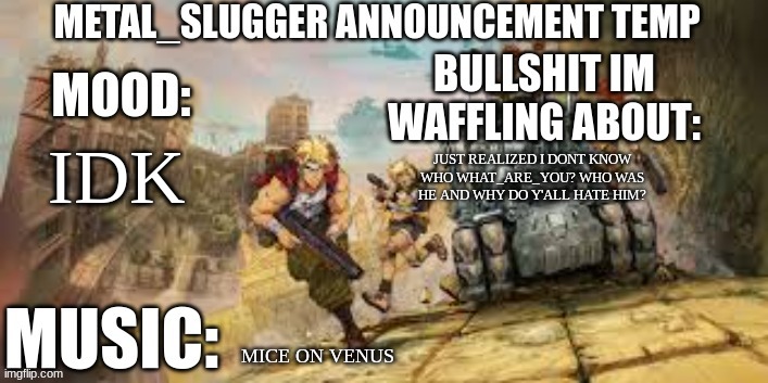 *what are you (also who tf is he) | IDK; JUST REALIZED I DONT KNOW WHO WHAT_ARE_YOU? WHO WAS HE AND WHY DO Y'ALL HATE HIM? MICE ON VENUS | image tagged in metal_slugger announcement temp | made w/ Imgflip meme maker