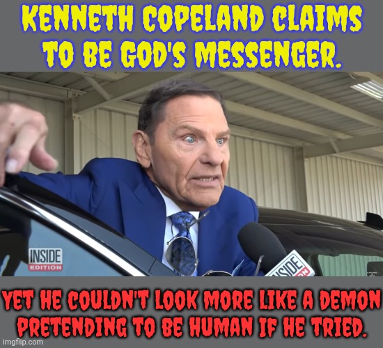 Happy Halloween. | Kenneth Copeland claims to be God's messenger. Yet he couldn't look more like a demon
pretending to be human If he tried. | image tagged in tevevangelist kenneth copeland,american horror story,scary things,what a terrible day to have eyes,fear and loathing | made w/ Imgflip meme maker