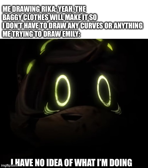 Most of my characters have big or baggy clothes and now I have no clue how to draw women- | ME DRAWING RIKA: YEAH, THE BAGGY CLOTHES WILL MAKE IT SO I DON’T HAVE TO DRAW ANY CURVES OR ANYTHING
ME TRYING TO DRAW EMILY:; I HAVE NO IDEA OF WHAT I’M DOING | image tagged in mine shaft trauma ghost | made w/ Imgflip meme maker