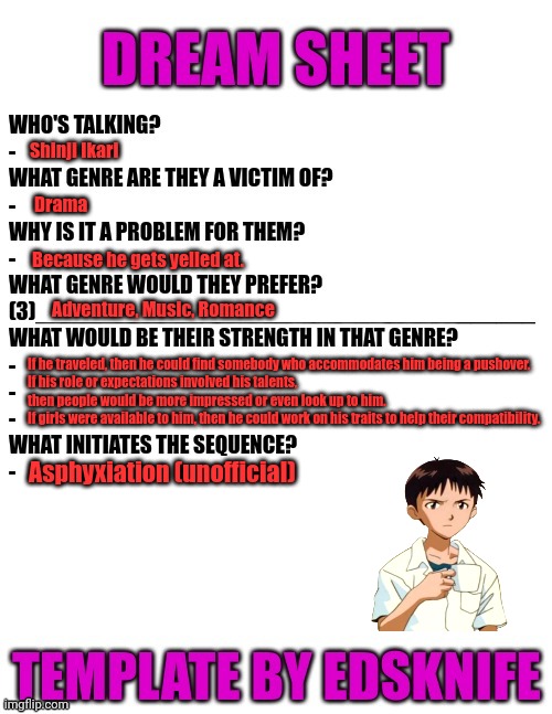 Shinji dream sheet | Shinji Ikari; Drama; Because he gets yelled at. Adventure, Music, Romance; If he traveled, then he could find somebody who accommodates him being a pushover.
If his role or expectations involved his talents, then people would be more impressed or even look up to him.
If girls were available to him, then he could work on his traits to help their compatibility. Asphyxiation (unofficial) | image tagged in dream sheet | made w/ Imgflip meme maker