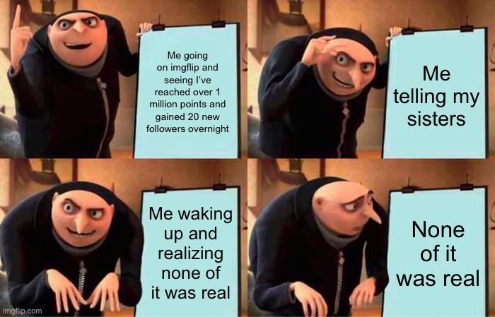 true story | Me going on imgflip and seeing I’ve reached over 1 million points and gained 20 new followers overnight; Me telling my sisters; Me waking up and realizing none of it was real; None of it was real | image tagged in memes,gru's plan,just a dream,so sad | made w/ Imgflip meme maker