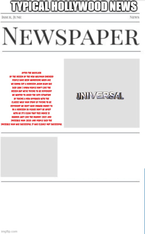 typical hollywood news volume 165 | TYPICAL HOLLYWOOD NEWS; AFTER THE BACKLASH OF THE DESIGN OF THE NEW WOLFMAN EMERGED PEOPLE HAVE BEEN WONDERING WHEN ARE WE GONNA GET A REDESIGN JASON BLUM HAS SAID LOOK I KNOW PEOPLE DON'T LIKE THE DESIGN BUT WE'RE TRYING TO BE DIFFERENT WE WANTED TO AVOID THE CATS SITUATION BY TAKING A NEW APPROACH WITH THE CLASSIC WOLF MAN STORY BY TRYING TO BE DIFFERENT WE DON'T HAVE ENOUGH MONEY TO DO A REDESIGN SO PLEASE DON'T BE UPSET WITH US IT'S CLEAR THAT THIS MOVIE IS DOOMED JUST LIKE THE MUMMY (2017) AND INVISIBLE MAN (2020) AND PEOPLE SAID THE INVISIBLE MAN WAS SUCCESSFUL IT WAS CLEARLY NOT SUCCESSFUL | image tagged in blank newspaper,hollywood,universal,remakes,prediction | made w/ Imgflip meme maker