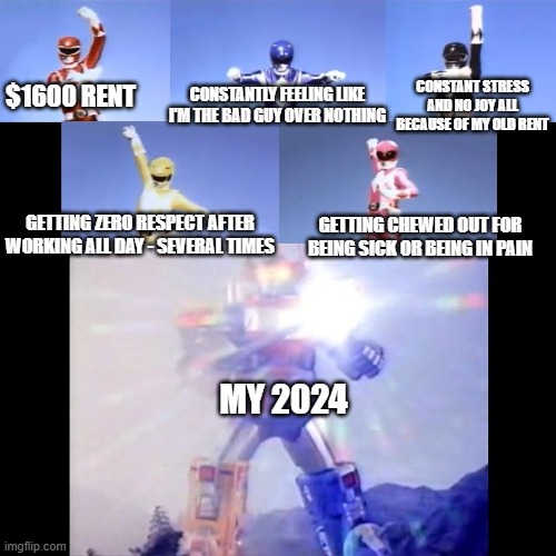 I'm done embracing 2024 - it's time to punch 2024 in the face for good | CONSTANTLY FEELING LIKE I'M THE BAD GUY OVER NOTHING; CONSTANT STRESS AND NO JOY ALL BECAUSE OF MY OLD RENT; $1600 RENT; GETTING ZERO RESPECT AFTER WORKING ALL DAY - SEVERAL TIMES; GETTING CHEWED OUT FOR BEING SICK OR BEING IN PAIN; MY 2024 | image tagged in megazord transformation,memes,savage memes,2024 sucks,relatable,dank | made w/ Imgflip meme maker