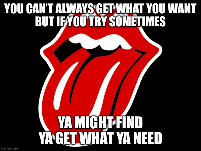 Rolling Stones | YOU CAN’T ALWAYS GET WHAT YOU WANT
BUT IF YOU TRY SOMETIMES YA MIGHT FIND
YA GET WHAT YA NEED | image tagged in rolling stones,want,need | made w/ Imgflip meme maker