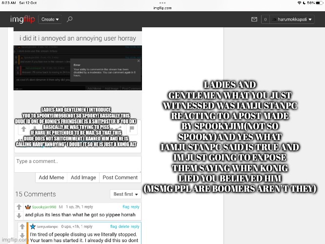 Reacting to iamjustanpc’s post about reacting to spookyjim998’s post | LADIES AND GENTLEMEN WHAT YOU JUST WITNESSED WAS IAMJUSTANPC REACTING TO A POST MADE BY SPOOKYJIM(NOT SO SPOOKY)AND YES WHAT IAMJUSTANPC SAID IS TRUE AND IM JUST GOING TO EXPOSE THEM SAYING WHEN KONIG LIED YOU BELIEVED HIM (MSMG PPL ARE BOOMERS AREN’T THEY) | image tagged in exposed,reactions,funny,memes | made w/ Imgflip meme maker