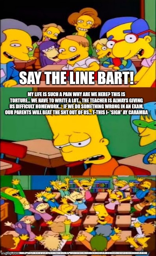 say the line bart! simpsons | SAY THE LINE BART! MY LIFE IS SUCH A PAIN WHY ARE WE HERE? THIS IS TORTURE... WE HAVE TO WRITE A LOT... THE TEACHER IS ALWAYS GIVING US DIFFICULT HOMEWORK...  IF WE DO SOMETHING WRONG IN AN EXAM, OUR PARENTS WILL BEAT THE SHT OUT OF US... T-THIS I- *SIGH* AY CARAMBA; YAYSUAUDIEUDOLEPSOFKDKKDKWOSNFKEKDKFJSKDNJXLSPWODNGKSNEJWKDBCKDKEIOSKAMONGUSUWOOSDMODKDKDKSJSBEKE | image tagged in say the line bart simpsons | made w/ Imgflip meme maker