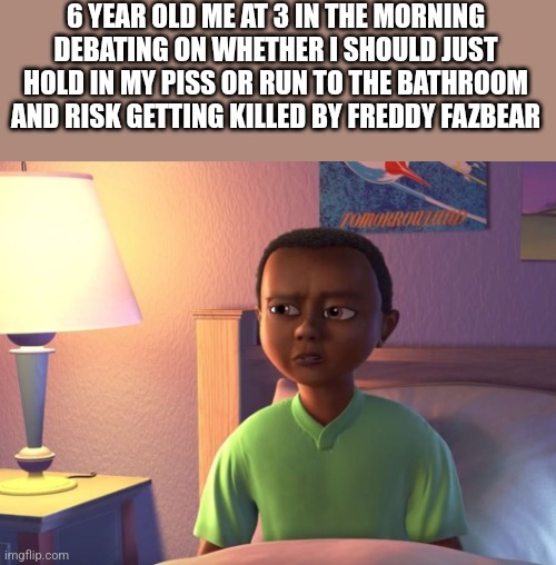 6 YEAR OLD ME AT 3 IN THE MORNING DEBATING ON WHETHER I SHOULD JUST HOLD IN MY PISS OR RUN TO THE BATHROOM AND RISK GETTING KILLED BY FREDDY FAZBEAR | made w/ Imgflip meme maker