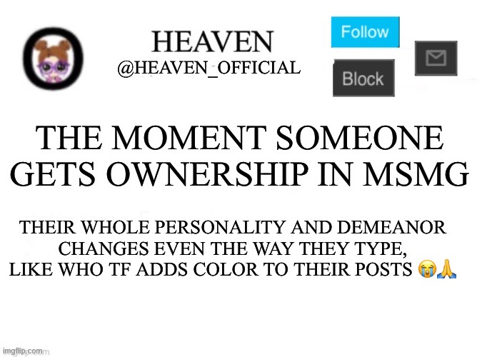 Who tf adds colors on impact font | THE MOMENT SOMEONE GETS OWNERSHIP IN MSMG; THEIR WHOLE PERSONALITY AND DEMEANOR CHANGES EVEN THE WAY THEY TYPE, LIKE WHO TF ADDS COLOR TO THEIR POSTS 😭🙏 | image tagged in heaven s template | made w/ Imgflip meme maker