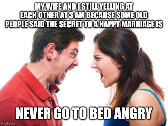 Never go to bed angry | MY WIFE AND I STILL YELLING AT EACH OTHER AT 3 AM BECAUSE SOME OLD PEOPLE SAID THE SECRET TO A HAPPY MARRIAGE IS; NEVER GO TO BED ANGRY | image tagged in arguing hetero couple,funny,meme,memes,marriage | made w/ Imgflip meme maker