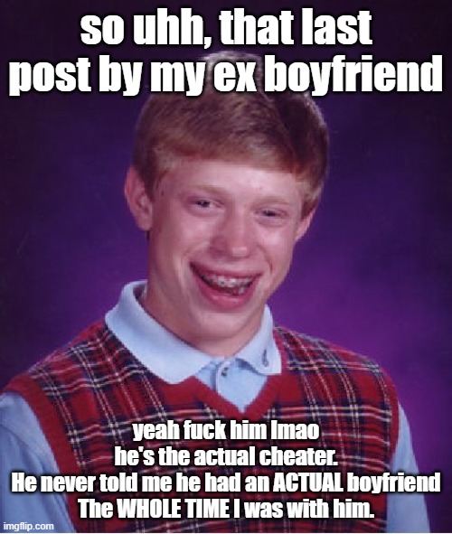 IDGAF by BoyWithUke goes hard | so uhh, that last post by my ex boyfriend; yeah fuck him lmao
he's the actual cheater.
He never told me he had an ACTUAL boyfriend
The WHOLE TIME I was with him. | image tagged in memes,bad luck brian | made w/ Imgflip meme maker