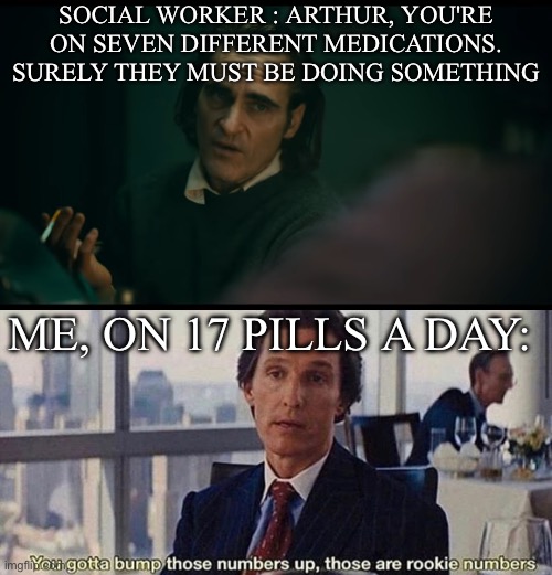 Medications | SOCIAL WORKER : ARTHUR, YOU'RE ON SEVEN DIFFERENT MEDICATIONS. SURELY THEY MUST BE DOING SOMETHING; ME, ON 17 PILLS A DAY: | image tagged in all i have are negative thoughts joker 2019,you gotta bump those numbers up those are rookie numbers,medication,joker,the joker | made w/ Imgflip meme maker