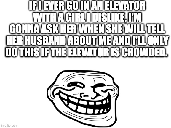 Blank White Template | IF I EVER GO IN AN ELEVATOR WITH A GIRL I DISLIKE, I'M GONNA ASK HER WHEN SHE WILL TELL HER HUSBAND ABOUT ME AND I'LL ONLY DO THIS IF THE ELEVATOR IS CROWDED. | image tagged in blank white template | made w/ Imgflip meme maker