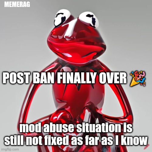 haven't heard back from darthswede yet | MEMERAG; POST BAN FINALLY OVER 🎉; mod abuse situation is still not fixed as far as I know | image tagged in craiyon red glass kermit | made w/ Imgflip meme maker