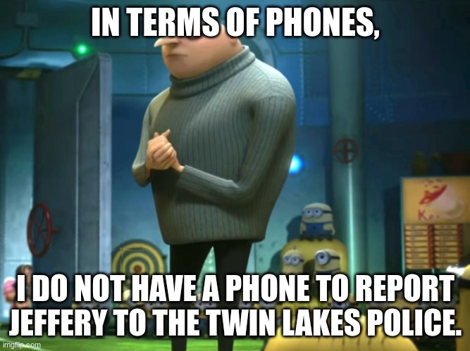 if anyone has a phone, then say you have it in the comments, this is our all or nothing. | IN TERMS OF PHONES, I DO NOT HAVE A PHONE TO REPORT JEFFERY TO THE TWIN LAKES POLICE. | image tagged in in terms of money we have no money,phone number in the comments | made w/ Imgflip meme maker