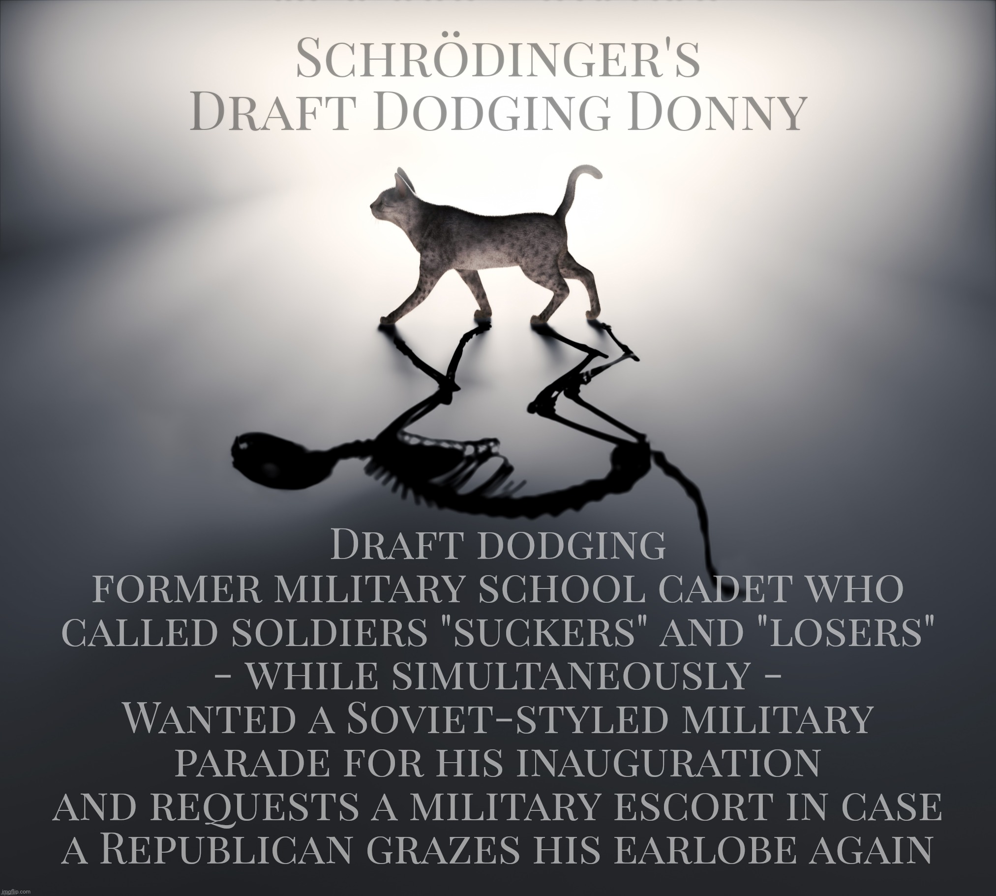 Schrödinger's Draft Dodging Donny | Schrödinger's
Draft Dodging Donny; Draft dodging
former military school cadet who
called soldiers "suckers" and "losers"
- while simultaneously -
Wanted a Soviet-styled military
parade for his inauguration
and requests a military escort in case
a Republican grazes his earlobe again | image tagged in schrodinger's cat,schrodinger's draft dodging donny,cadet bone spurs,suckers and losers,conservative hypocrisy,commie | made w/ Imgflip meme maker