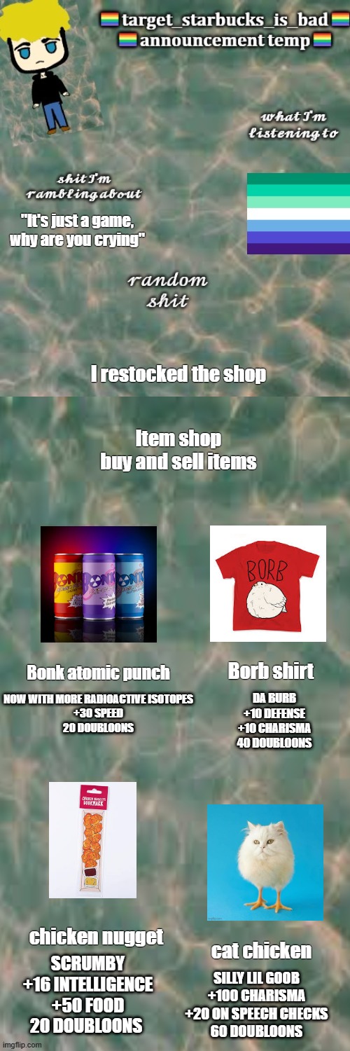 why are the pixels on my screen giving me depression | "It's just a game, why are you crying"; I restocked the shop; Borb shirt; Bonk atomic punch; NOW WITH MORE RADIOACTIVE ISOTOPES
+30 SPEED
20 DOUBLOONS; DA BURB
+10 DEFENSE
+10 CHARISMA
40 DOUBLOONS; chicken nugget; cat chicken; SCRUMBY
+16 INTELLIGENCE
+50 FOOD
20 DOUBLOONS; SILLY LIL GOOB
+100 CHARISMA
+20 ON SPEECH CHECKS
60 DOUBLOONS | image tagged in eepy | made w/ Imgflip meme maker