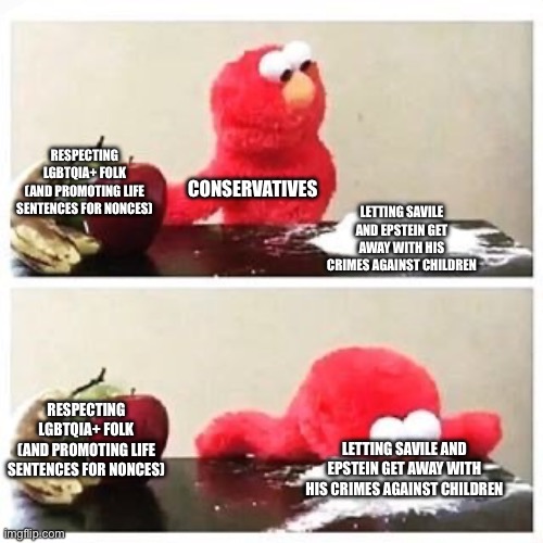 elmo cocaine | RESPECTING LGBTQIA+ FOLK
(AND PROMOTING LIFE SENTENCES FOR NONCES); CONSERVATIVES; LETTING SAVILE AND EPSTEIN GET AWAY WITH HIS CRIMES AGAINST CHILDREN; RESPECTING LGBTQIA+ FOLK
(AND PROMOTING LIFE SENTENCES FOR NONCES); LETTING SAVILE AND EPSTEIN GET AWAY WITH HIS CRIMES AGAINST CHILDREN | image tagged in elmo cocaine | made w/ Imgflip meme maker