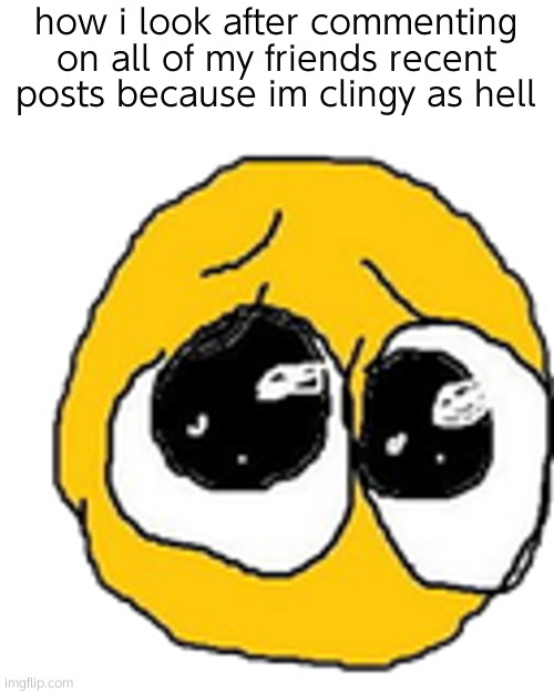 Cursed pleading emojii | how i look after commenting on all of my friends recent posts because im clingy as hell | image tagged in cursed pleading emojii | made w/ Imgflip meme maker