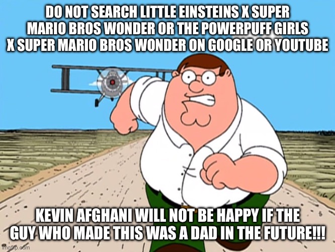 Nintendo and Disney should sue the idiot with Kevin Afghani | DO NOT SEARCH LITTLE EINSTEINS X SUPER MARIO BROS WONDER OR THE POWERPUFF GIRLS X SUPER MARIO BROS WONDER ON GOOGLE OR YOUTUBE; KEVIN AFGHANI WILL NOT BE HAPPY IF THE GUY WHO MADE THIS WAS A DAD IN THE FUTURE!!! | image tagged in peter griffin running away | made w/ Imgflip meme maker