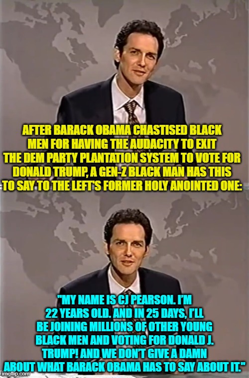 Ouch!  Now that's going to leave the sort of mark that Barack Obama doesn't adore. | AFTER BARACK OBAMA CHASTISED BLACK MEN FOR HAVING THE AUDACITY TO EXIT THE DEM PARTY PLANTATION SYSTEM TO VOTE FOR DONALD TRUMP, A GEN-Z BLACK MAN HAS THIS TO SAY TO THE LEFT'S FORMER HOLY ANOINTED ONE:; "MY NAME IS CJ PEARSON. I’M 22 YEARS OLD. AND IN 25 DAYS, I’LL BE JOINING MILLIONS OF OTHER YOUNG BLACK MEN AND VOTING FOR DONALD J. TRUMP! AND WE DON’T GIVE A DAMN ABOUT WHAT BARACK OBAMA HAS TO SAY ABOUT IT." | image tagged in yep | made w/ Imgflip meme maker