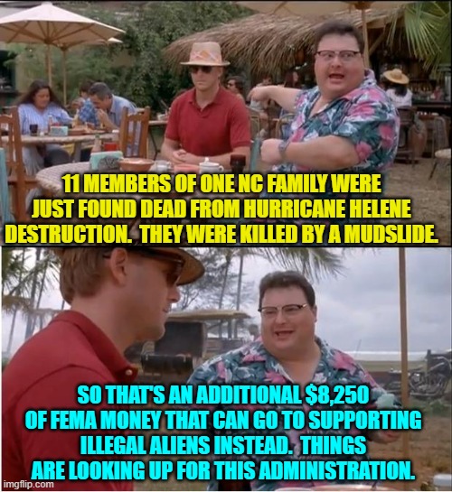 Dark 'humor' . . . but, alas, true. | 11 MEMBERS OF ONE NC FAMILY WERE JUST FOUND DEAD FROM HURRICANE HELENE DESTRUCTION.  THEY WERE KILLED BY A MUDSLIDE. SO THAT'S AN ADDITIONAL $8,250 OF FEMA MONEY THAT CAN GO TO SUPPORTING ILLEGAL ALIENS INSTEAD.  THINGS ARE LOOKING UP FOR THIS ADMINISTRATION. | image tagged in yep | made w/ Imgflip meme maker