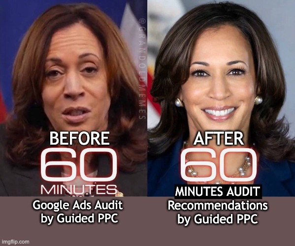 60 Minutes Google Ads Audit by Guided PPC | AFTER; BEFORE; MINUTES AUDIT
Recommendations
by Guided PPC; Google Ads Audit 
by Guided PPC | image tagged in 60 minutes,google ads,kamala harris,funny | made w/ Imgflip meme maker