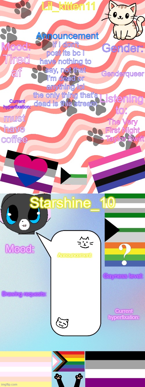 Lil_kitten11/Starshine_10 shared announcement temp | If I don't post its bc I have nothing to say, not that I'm dead or anything lol
the only thing that's dead is this stream; Genderqueer; Tired af; must have coffee; The Very First Night - Taylor Swift | image tagged in lil_kitten11/starshine_10 shared announcement temp | made w/ Imgflip meme maker