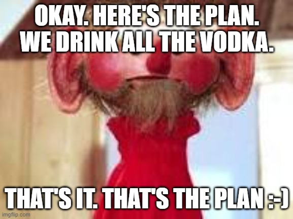 Scrawl | OKAY. HERE'S THE PLAN. WE DRINK ALL THE VODKA. THAT'S IT. THAT'S THE PLAN :-) | image tagged in scrawl | made w/ Imgflip meme maker