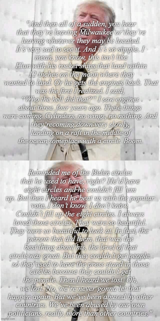 "What's on the other side of the little window today?" *OR* "Nurse, increase patient's thorazine by 50mg." | "And then all of a sudden, you hear that they’re leaving Milwaukee or they’re leaving wherever they may be located. It’s very sad to see it. And it’s so simple. I; mean, you know, this isn’t like Elon with his rocket ships that land within 12 inches on the moon where they wanted to land. Or he gets the engines back. That; was the first I realized. I said, “Who the hell did that?” I saw engines about three, four years ago. These things were coming. Cylinders, no wings, no nothing. And; they’recoming down very slowly, landing on a raft in the middle of the ocean someplace with a circle. Boom. Reminded me of the Biden circles that he used to have, right? He’d have eight circles and he couldn’t fill ’em up. But then I heard he beat us with the popular; vote. I don’t know. I don’t know. Couldn’t fill up the eight circles. I always loved those circles. They were so beautiful. They were so beautiful to look at. In fact, the; person that did them, that was the best thing about his, the level of that circle was great. But they couldn’t get people, so they used to have the press stand in those; circles because they couldn’t get the people. Then I heard we lost. Oh, we lost. No, we’re never gonna let that happen again. But we’ve been abused by other; countries. We’ve been abused by our own politicians, really, more than other countries." | image tagged in crazy trump,trump unfit unqualified dangerous,lunatic | made w/ Imgflip meme maker