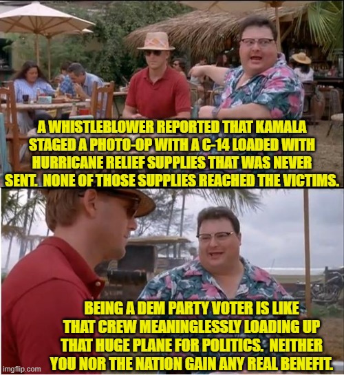 With Dem Party politicians it's ALWAYS just for show; well that and for personal corruption. | A WHISTLEBLOWER REPORTED THAT KAMALA STAGED A PHOTO-OP WITH A C-14 LOADED WITH HURRICANE RELIEF SUPPLIES THAT WAS NEVER SENT.  NONE OF THOSE SUPPLIES REACHED THE VICTIMS. BEING A DEM PARTY VOTER IS LIKE THAT CREW MEANINGLESSLY LOADING UP THAT HUGE PLANE FOR POLITICS.  NEITHER YOU NOR THE NATION GAIN ANY REAL BENEFIT. | image tagged in yep | made w/ Imgflip meme maker