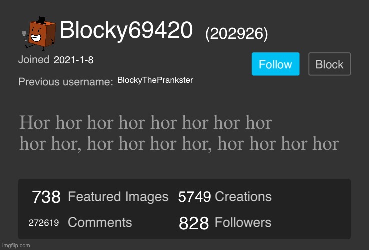 Blank Imgflip Profile V2 | Blocky69420; (202926); 2021-1-8; BlockyThePrankster; Hor hor hor hor hor hor hor hor hor hor, hor hor hor hor, hor hor hor hor; 5749; 738; 272619; 828 | image tagged in blank imgflip profile v2 | made w/ Imgflip meme maker