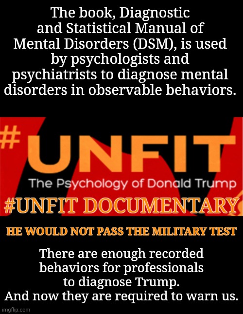 Psychologists & Psychiatrists Are Required by All 50 States to Warn Us | The book, Diagnostic and Statistical Manual of Mental Disorders (DSM), is used by psychologists and psychiatrists to diagnose mental disorders in observable behaviors. #UNFIT DOCUMENTARY; There are enough recorded behaviors for professionals to diagnose Trump.
And now they are required to warn us. HE WOULD NOT PASS THE MILITARY TEST | image tagged in mental illness,trump rally,msnbc,dnc | made w/ Imgflip meme maker