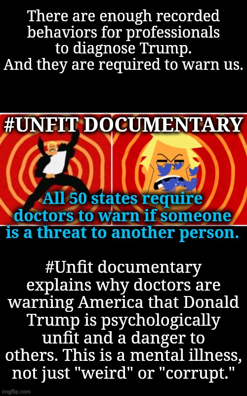 It's Not Just Weird | There are enough recorded behaviors for professionals to diagnose Trump.
And they are required to warn us. #UNFIT DOCUMENTARY; All 50 states require doctors to warn if someone is a threat to another person. #Unfit documentary explains why doctors are warning America that Donald Trump is psychologically unfit and a danger to others. This is a mental illness, not just "weird" or "corrupt." | image tagged in mental illness,donald trump,msnbc,dnc | made w/ Imgflip meme maker