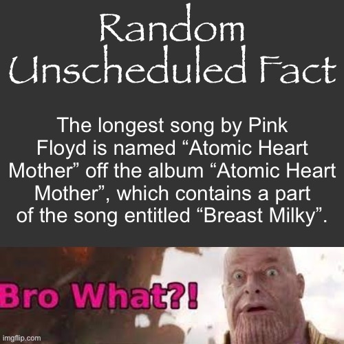 I’m sorry guys | The longest song by Pink Floyd is named “Atomic Heart Mother” off the album “Atomic Heart Mother”, which contains a part of the song entitled “Breast Milky”. | image tagged in random unscheduled fact | made w/ Imgflip meme maker