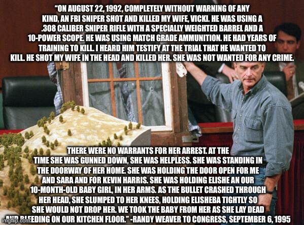 “ON AUGUST 22, 1992, COMPLETELY WITHOUT WARNING OF ANY KIND, AN FBI SNIPER SHOT AND KILLED MY WIFE, VICKI. HE WAS USING A .308 CALIBER SNIPER RIFLE WITH A SPECIALLY WEIGHTED BARREL AND A 10-POWER SCOPE. HE WAS USING MATCH GRADE AMMUNITION. HE HAD YEARS OF TRAINING TO KILL. I HEARD HIM TESTIFY AT THE TRIAL THAT HE WANTED TO KILL. HE SHOT MY WIFE IN THE HEAD AND KILLED HER. SHE WAS NOT WANTED FOR ANY CRIME. THERE WERE NO WARRANTS FOR HER ARREST. AT THE TIME SHE WAS GUNNED DOWN, SHE WAS HELPLESS. SHE WAS STANDING IN THE DOORWAY OF HER HOME. SHE WAS HOLDING THE DOOR OPEN FOR ME AND SARA AND FOR KEVIN HARRIS. SHE WAS HOLDING ELISHE AN OUR 10-MONTH-OLD BABY GIRL, IN HER ARMS. AS THE BULLET CRASHED THROUGH HER HEAD, SHE SLUMPED TO HER KNEES, HOLDING ELISHEBA TIGHTLY SO SHE WOULD NOT DROP HER. WE TOOK THE BABY FROM HER AS SHE LAY DEAD AND BLEEDING ON OUR KITCHEN FLOOR.” -RANDY WEAVER TO CONGRESS, SEPTEMBER 6, 1995 | made w/ Imgflip meme maker