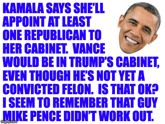 Vance might be on double secret probation until he makes his bones. | KAMALA SAYS SHE’LL
APPOINT AT LEAST
ONE REPUBLICAN TO
HER CABINET.  VANCE
WOULD BE IN TRUMP’S CABINET,
EVEN THOUGH HE’S NOT YET A
CONVICTED FELON.  IS THAT OK? 
I SEEM TO REMEMBER THAT GUY
MIKE PENCE DIDN’T WORK OUT. | image tagged in memes,obama | made w/ Imgflip meme maker