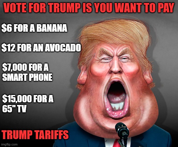 Trump proposes tariffs anywhere between 20% and 1000% on imports! | VOTE FOR TRUMP IS YOU WANT TO PAY; $6 FOR A BANANA; $12 FOR AN AVOCADO; $7,000 FOR A 
SMART PHONE; $15,000 FOR A
65" TV; TRUMP TARIFFS | image tagged in donald trump,tariffs,made in china,mexico | made w/ Imgflip meme maker